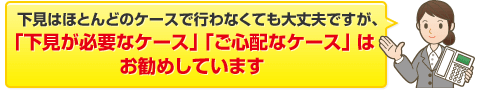 下見はほとんどのケースで行わなくても大丈夫ですが、「下見が必要なケース」「ご心配なケース」は お勧めしています